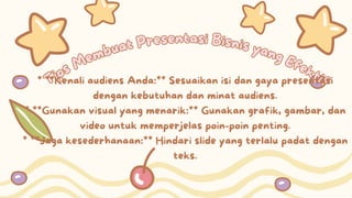 Tips Membuat Presentasi Bisnis yang Efektif
Tips Membuat Presentasi Bisnis yang Efektif
* **Kenali audiens Anda:** Sesuaikan isi dan gaya presentasi
dengan kebutuhan dan minat audiens.
* **Gunakan visual yang menarik:** Gunakan grafik, gambar, dan
video untuk memperjelas poin-poin penting.
* **Jaga kesederhanaan:** Hindari slide yang terlalu padat dengan
teks.
 