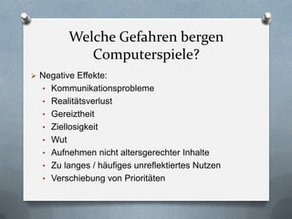 Welche Gefahren bergen
             Computerspiele?
 Negative Effekte:
  • Kommunikationsprobleme
  • Realitätsverlust
  • Gereiztheit
  • Ziellosigkeit
  • Wut
  • Aufnehmen nicht altersgerechter Inhalte
  • Zu langes / häufiges unreflektiertes Nutzen
  • Verschiebung von Prioritäten
 
