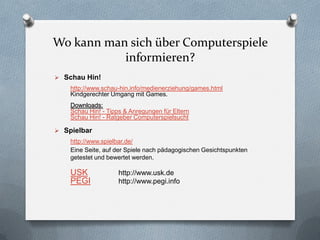 Wo kann man sich über Computerspiele
           informieren?
 Schau Hin!
    http://www.schau-hin.info/medienerziehung/games.html
    Kindgerechter Umgang mit Games.
    Downloads:
    Schau Hin! - Tipps & Anregungen für Eltern
    Schau Hin! - Ratgeber Computerspielsucht

 Spielbar
    http://www.spielbar.de/
    Eine Seite, auf der Spiele nach pädagogischen Gesichtspunkten
    getestet und bewertet werden.

    USK             http://www.usk.de
    PEGI            http://www.pegi.info
 