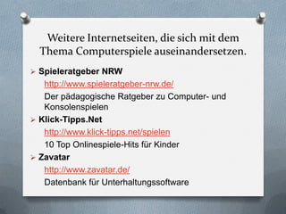 Weitere Internetseiten, die sich mit dem
  Thema Computerspiele auseinandersetzen.
 Spieleratgeber NRW
   http://www.spieleratgeber-nrw.de/
   Der pädagogische Ratgeber zu Computer- und
   Konsolenspielen
 Klick-Tipps.Net
   http://www.klick-tipps.net/spielen
   10 Top Onlinespiele-Hits für Kinder
 Zavatar
   http://www.zavatar.de/
   Datenbank für Unterhaltungssoftware
 