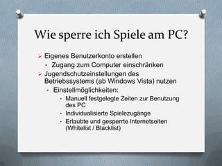Wie sperre ich Spiele am PC?
 Eigenes Benutzerkonto erstellen
  • Zugang zum Computer einschränken
 Jugendschutzeinstellungen des
  Betriebssystems (ab Windows Vista) nutzen
  • Einstellmöglichkeiten:
       • Manuell festgelegte Zeiten zur Benutzung
         des PC
       • Individualisierte Spielezugänge
       • Erlaubte und gesperrte Internetseiten
         (Whitelist / Blacklist)
 