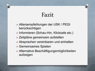 Fazit
 Altersempfehlungen der USK / PEGI
  berücksichtigen
 Informieren (Schau-Hin, Klicksafe etc.)
 Zeitpläne gemeinsam aufstellen
 Absprachen vereinbaren und einhalten
 Gemeinsames Spielen
 Alternative Beschäftigungsmöglichkeiten
  aufzeigen
 