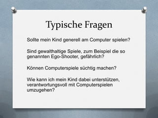 Typische Fragen
Sollte mein Kind generell am Computer spielen?

Sind gewalthaltige Spiele, zum Beispiel die so
genannten Ego-Shooter, gefährlich?

Können Computerspiele süchtig machen?

Wie kann ich mein Kind dabei unterstützen,
verantwortungsvoll mit Computerspielen
umzugehen?
 