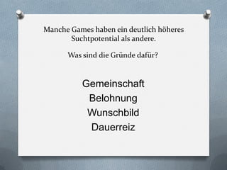 Manche Games haben ein deutlich höheres
       Suchtpotential als andere.

      Was sind die Gründe dafür?


          Gemeinschaft
           Belohnung
           Wunschbild
           Dauerreiz
 