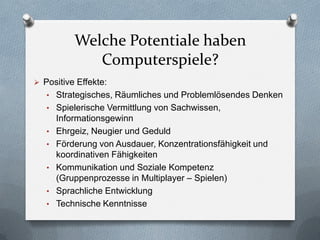 Welche Potentiale haben
              Computerspiele?
 Positive Effekte:
   • Strategisches, Räumliches und Problemlösendes Denken
   • Spielerische Vermittlung von Sachwissen,
       Informationsgewinn
   •   Ehrgeiz, Neugier und Geduld
   •   Förderung von Ausdauer, Konzentrationsfähigkeit und
       koordinativen Fähigkeiten
   •   Kommunikation und Soziale Kompetenz
       (Gruppenprozesse in Multiplayer – Spielen)
   •   Sprachliche Entwicklung
   •   Technische Kenntnisse
 