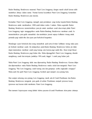 Raden Bandung Bondowoso menemui Puteri Loro Jonggrang dengan marah sekali karena telah
menimbun dirinya dalam sumur. Namun karena kecantikan Puteri Loro Jonggrang kemarahan
Raden Bandung Bondowoso pun mereda.
Kemudian Puteri Loro Jonggrang menagih janji permintaan yang kedua kepada Raden Bandung
Bondowoso untuk membuatkan 1000 candi dalam waktu 1 malam. Maka segeralah Raden
Bandung Bondowoso memerintahkan para jin untuk membuat candi akan tetapi pihak Puteri
Loro Jonggrang ingin menggagalkan usaha Raden Bandung Bondowoso membuat candi. Ia
memerintahkan para gadis menumbuk dan membakar jerami supaya kelihatan terang untuk
pertanda pagi sudah tiba dan ayam pun berkokok bergantian.
Mendengar ayam berkokok dan orang menumbuk padi serta di timur kelihatan terang maka para
jin berhenti membuat candi. Jin melaporkan pada Raden Bandung Bondowoso bahwa jin tidak
dapat meneruskan membuat candi yang kurang satu karena pagi sudah tiba. Akan tetapi firasat
Raden Bandung Bondowoso pagi belum tiba. Maka dipanggillah Puteri Loro Jonggrang disuruh
menghitung candi dan ternyata jumlahya 999 candi, tinggal 1 candi yang belum jadi.
Maka Puteri Loro Jonggrang tidak mau dipersunting Raden Bandung Bondowoso. Karena ditipu
dan dipermainkan maka Raden Bandung Bondowoso murka sekali dan mengutuk Puteri Loro
Jonggrang "Hai Loro Jonggrang candi kurang satu dan genapnya seribu engkaulah orangnya".
Maka aneh bin ajaib Puteri Loro Jonggrang berubah ujud menjadi arca patung batu.
Dan sampai sekarang arca patung Loro Jonggrang masih ada di Candi Prambanan dan Raden
Bandung Bondowoso mengutuk para gadis di sekitar Prambanan menjadi perawan kasep
(perawan tua) karena telah membantu Puteri Loro Jonggrang.
Dan menurut kepercayaan orang dahulu bahwa pacaran di candi Prambanan akan putus cintanya.
 