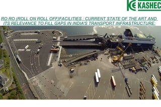 RO RO (ROLL ON ROLL OFF)FACILITIES : CURRENT STATE OF THE ART AND
ITS RELEVANCE TO FILL GAPS IN INDIA'S TRANSPORT INFRASTRUCTURE:
 
