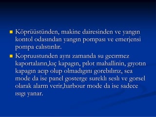 Köprüüstünden, makine dairesinden ve yangın
kontol odasından yangın pompası ve emerjensi
pompa calıstırılır.
Kopruustunden aynı zamanda su gecırmez
kaportaların,kıç kapagın, pılot mahallinin, gıyotın
kapagın acıp olup olmadıgını gorebılırız, sea
mode da ise panel gosterge sureklı seslı ve gorsel
olarak alarm verir,harbour mode da ise sadece
ısıgı yanar.
 