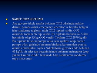 SABIT CO2 SISTEMI
Ana guverte iskele tarafta bulunan CO2 odasinda makine
dairesi, pompa odasi, emergency jenerator ve boyalik bolgesi
icin sondurme saglayan sabit CO2 tupleri vardir. CO2
odasinda toplam 66 tup vardir. Bu tuplerin herbirisi 67.5 litre
hacminde olup 45 kg CO2 vardir. Toplam CO2 2970 kg dir.
Bu tuplerin 8 tanesi pompa odasi icin ayrilmis olup bunlar
pompa odasi girisinde bulunan birakma kutusundan pompa
odasina birakilirlar. Ayrica 3rd platform guvertesinde bulunan
45 kg’lik bir adet tup bacanin icinde bulunan incinerator (cop
yakma kazani) icindir. Kuzinede 6 kg sabitlenmis sondurme
tupu mevcuttur.
 