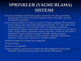 SPRINKLER (YAGMURLAMA)
             SISTEMI
Gemizde ambarlarda cikabilecek yangini sondurmek icin sabit yagmurlama
   sistemivardir. Bu sistem 3rd deck’te bulunan safety stationdaki ana boru
   devrelerinden calistirilir.
Gemi ambarlari DELUGE (delyuc) denilen 16 bolume ayrilmistir. Bu bolumlerin
   nereler oldugu safety stationdaki panoda gosterilmistir. 1-2-3 dip ambar, 4 ile
   10 arasi ana guverte, 11 ile 16 arasi U/D tir. Ambarlarin tavanlarinda
   yagmurlamayi saglayan toplam 280 adet nozul vardir. Sistemin ana valfi daima
   aciktir. Hangi bolume yagmurlama yapmak istiyorsak o bolumun valfi acilir ve
   alabandada bulunan sprinkler pompasi calistirilir. Sprikler pompasi
   makineden, safety stationdan ve kopruustunden calistirilir. Yagmurlama
   sistemine 3 adet pompa vasitasiyla su verilebilir. Bunlar;
Sprinkler pompasi bu sistemin ana pompasidir.
Yangin pompasi
Genel servis pompasidir.
Yangin pompasi ve genel servis pompasi devamli calistigindan dolayi yanlis
   kullanimi onlemek icin sisteme giren valf zincirle kilitlenmistir.
 