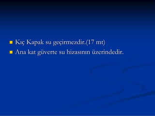 Kıç Kapak su geçirmezdir.(17 mt)
Ana kat güverte su hizasının üzerindedir.
 