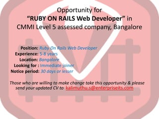 Opportunity for
“RUBY ON RAILS Web Developer” in
CMMI Level 5 assessed company, Bangalore
Position: Ruby On Rails Web Developer
Experience: 5-8 years
Location: Bangalore
Looking for : Immediate joiner
Notice period: 30 days or lesser
Those who are willing to make change take this opportunity & please
send your updated CV to kalimuthu.s@enterpriseits.com
 