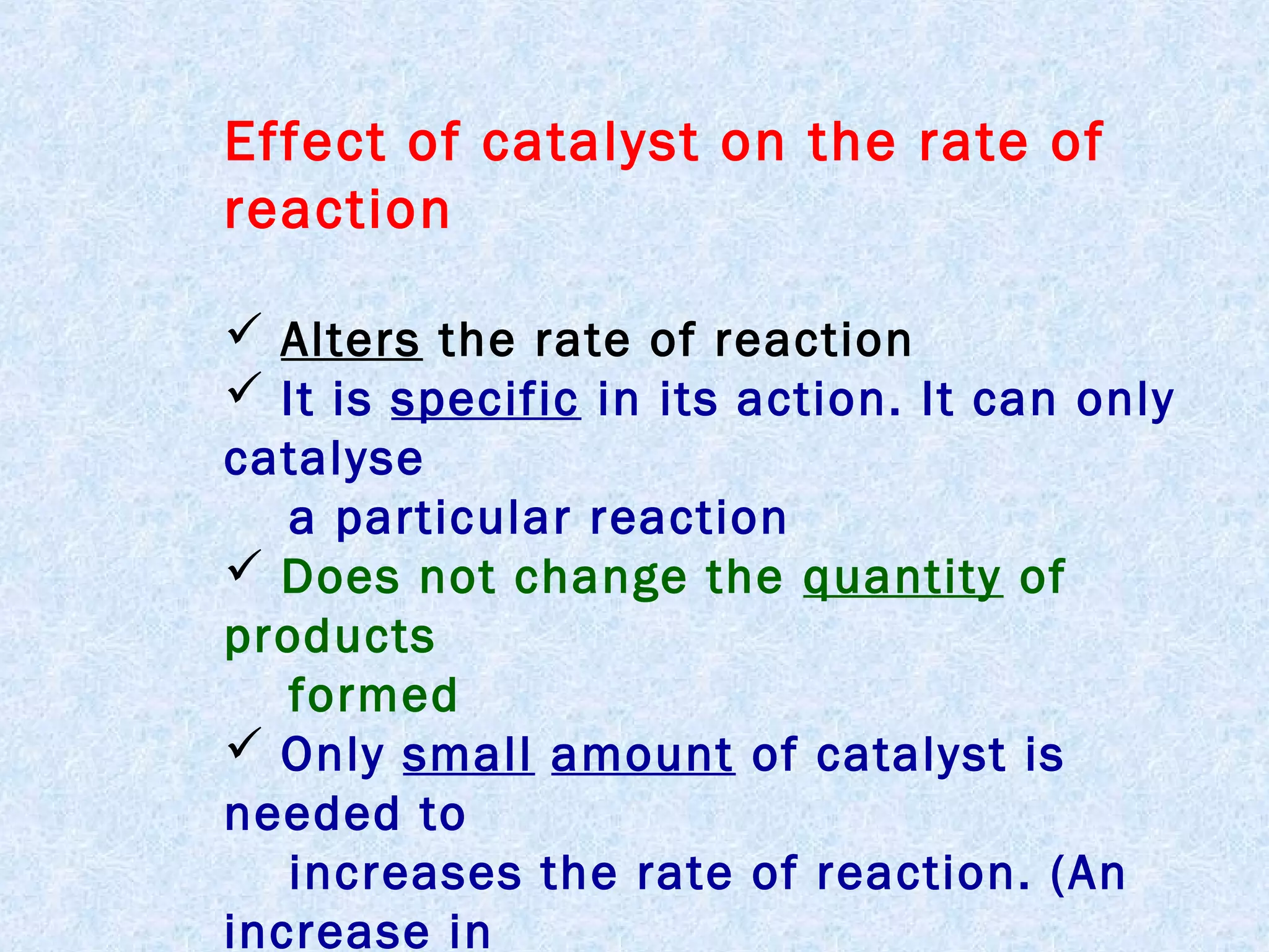 Effect of catalyst on the rate of
reaction
 Alters the rate of reaction
 It is specific in its action. It can only
catalyse
a particular reaction
 Does not change the quantity of
products
formed
 Only small amount of catalyst is
needed to
increases the rate of reaction. (An
increase in

 