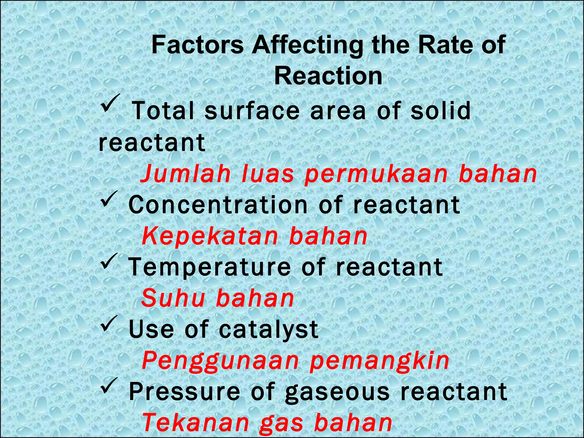 Factors Affecting the Rate of
Reaction
 Total surface area of solid
reactant
Jumlah luas permukaan bahan
 Concentration of reactant
Kepekatan bahan
 Temperature of reactant
Suhu bahan
 Use of catalyst
Penggunaan pemangkin
 Pressure of gaseous reactant
Tekanan gas bahan

 