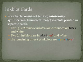  Rorschach consists of ten (10) bilaterally
 symmetrical (mirrored image) inkblots printed in
 separate cards.
   Five (5) achromatic inkblots or without color/black
    and white.
   Two (2) inkblots are in black, red, and white.
   the remaining three (3) inkblots are multicolored.
 