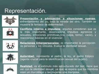 Representación. Presentación y adecuación a situaciones nuevas :  enfrentamiento del yo, bajo la mirada del otro. También se muestra la fantasía de enfermedad.  Conflicto interno e impulsos :  algunos consideran que es la más importante, desencadena impulsos agresivos y sexuales, emociones primitivas,(ira, culpa, temor, vacío), y reacciones) básicas en el vivenciar.  Relaciones Interpersonales:  es importante la percepción de personas y los vínculos. Evalúa la identidad sexual.  Autoridad :  representa al padre, la ley, al padre Edípico (agente crucial para la identificación sexual del sujeto).  Realidad :  es el estimulo más estructurado del test, tiene que ver con la identidad sexual, ya que se espera que los hombres vean un murciélago y las mujeres una mariposa.  