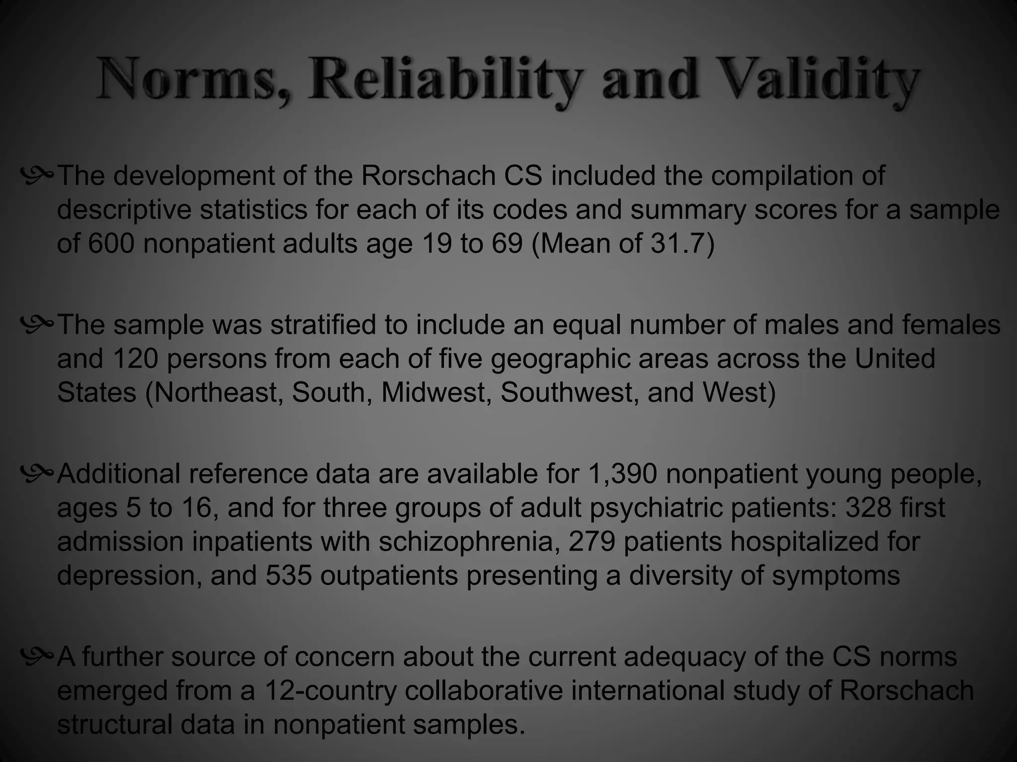 The development of the Rorschach CS included the compilation of 
descriptive statistics for each of its codes and summary scores for a sample 
of 600 nonpatient adults age 19 to 69 (Mean of 31.7) 
The sample was stratified to include an equal number of males and females 
and 120 persons from each of five geographic areas across the United 
States (Northeast, South, Midwest, Southwest, and West) 
Additional reference data are available for 1,390 nonpatient young people, 
ages 5 to 16, and for three groups of adult psychiatric patients: 328 first 
admission inpatients with schizophrenia, 279 patients hospitalized for 
depression, and 535 outpatients presenting a diversity of symptoms 
A further source of concern about the current adequacy of the CS norms 
emerged from a 12-country collaborative international study of Rorschach 
structural data in nonpatient samples. 
 
