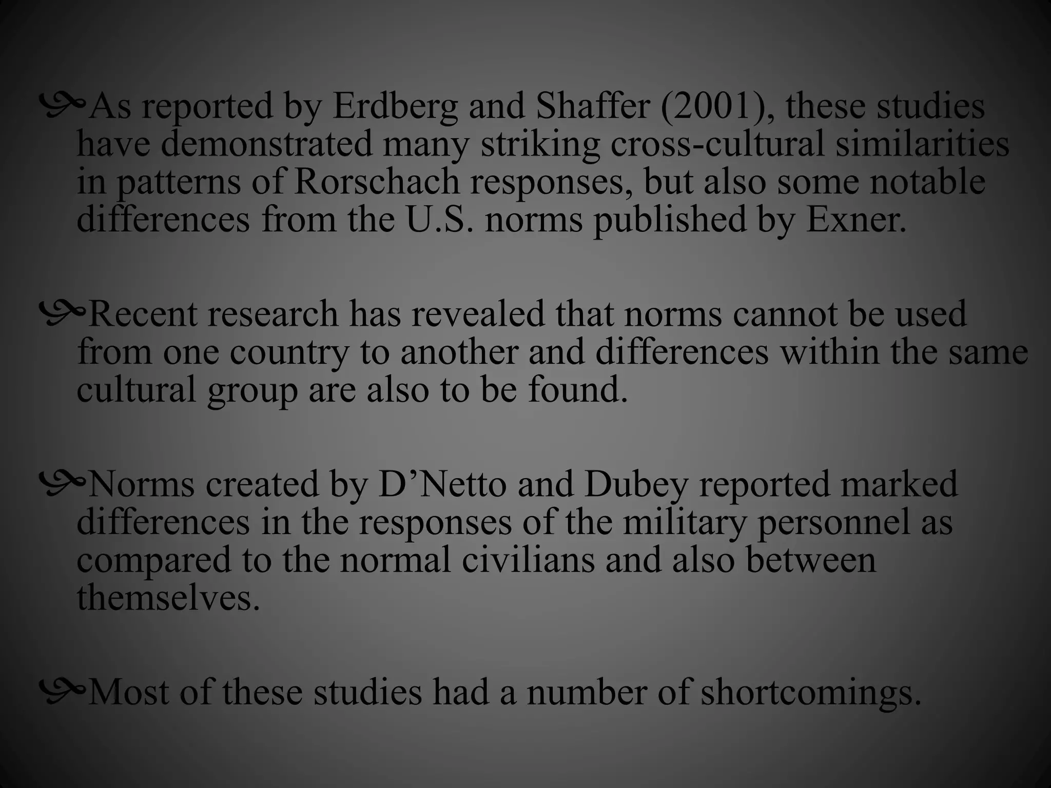 As reported by Erdberg and Shaffer (2001), these studies 
have demonstrated many striking cross-cultural similarities 
in patterns of Rorschach responses, but also some notable 
differences from the U.S. norms published by Exner. 
Recent research has revealed that norms cannot be used 
from one country to another and differences within the same 
cultural group are also to be found. 
Norms created by D’Netto and Dubey reported marked 
differences in the responses of the military personnel as 
compared to the normal civilians and also between 
themselves. 
Most of these studies had a number of shortcomings. 
 