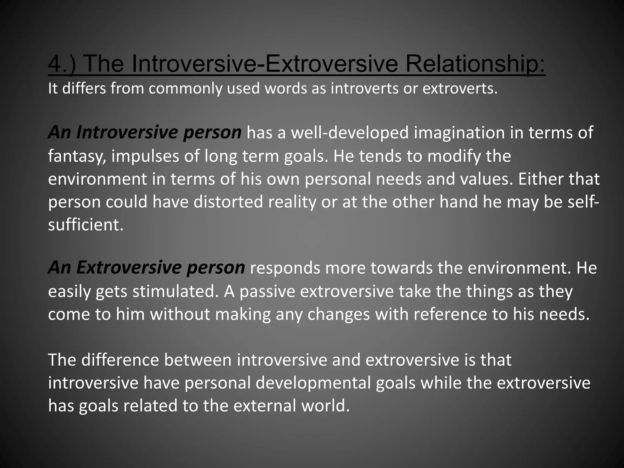 4.) The Introversive-Extroversive Relationship: 
It differs from commonly used words as introverts or extroverts. 
An Introversive person has a well-developed imagination in terms of 
fantasy, impulses of long term goals. He tends to modify the 
environment in terms of his own personal needs and values. Either that 
person could have distorted reality or at the other hand he may be self-sufficient. 
An Extroversive person responds more towards the environment. He 
easily gets stimulated. A passive extroversive take the things as they 
come to him without making any changes with reference to his needs. 
The difference between introversive and extroversive is that 
introversive have personal developmental goals while the extroversive 
has goals related to the external world. 
 