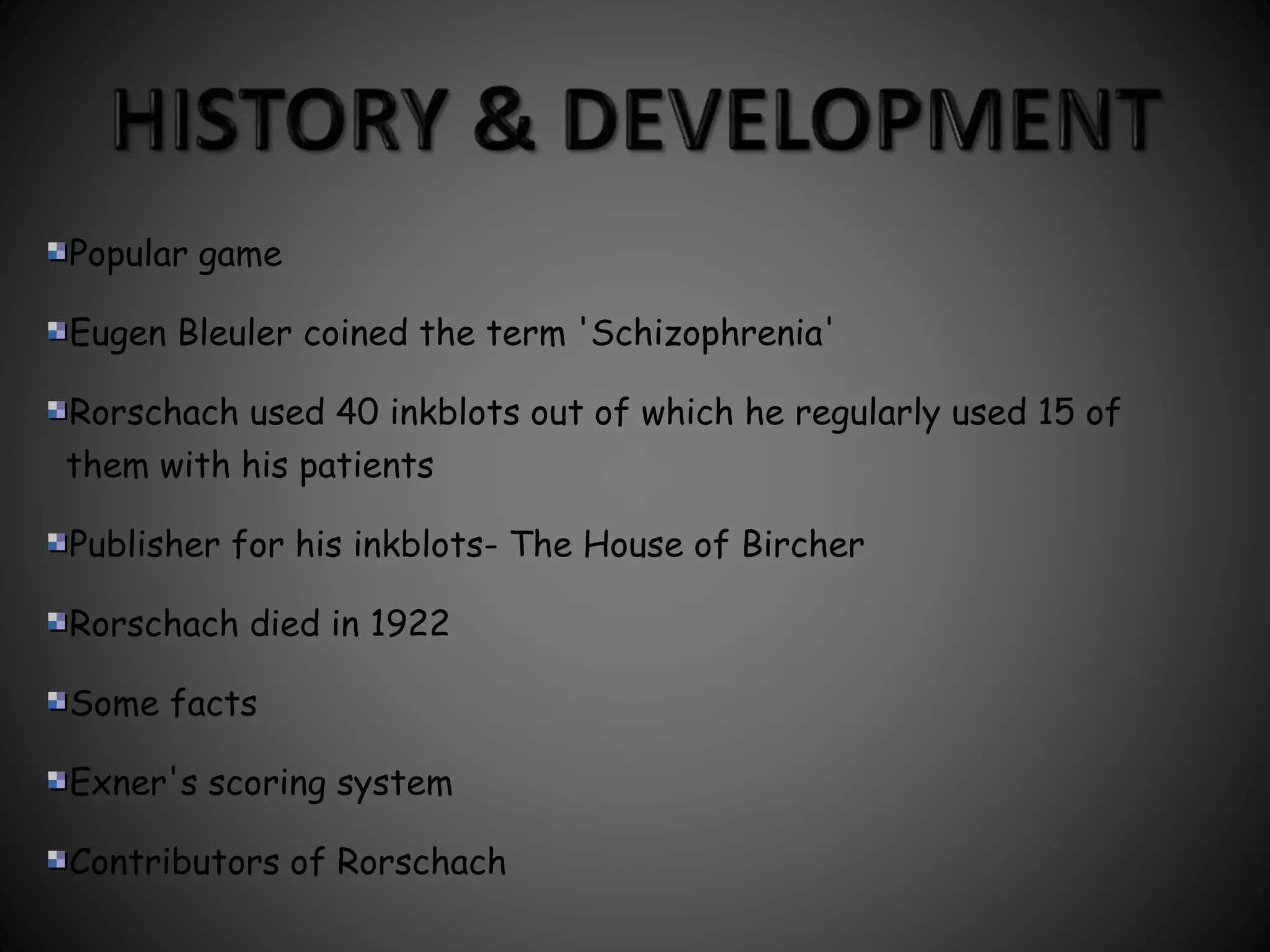 Popular game 
Eugen Bleuler coined the term 'Schizophrenia' 
Rorschach used 40 inkblots out of which he regularly used 15 of 
them with his patients 
Publisher for his inkblots- The House of Bircher 
Rorschach died in 1922 
Some facts 
Exner's scoring system 
Contributors of Rorschach 
 