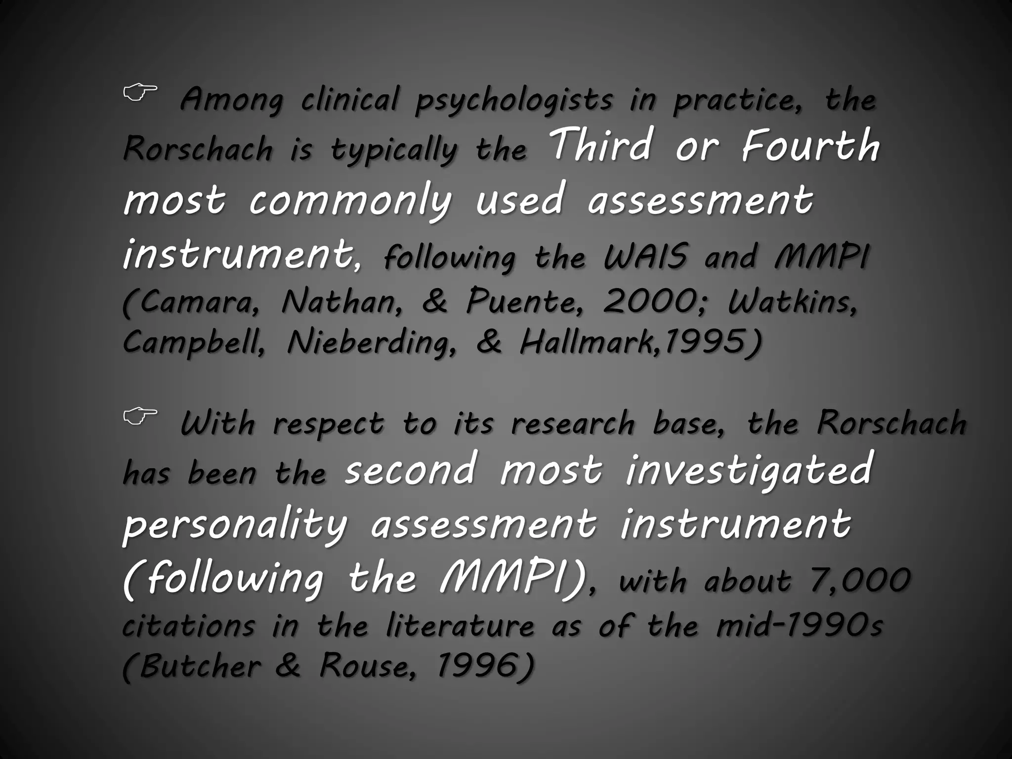  Among clinical psychologists in practice, the 
Rorschach is typically the Third or Fourth 
most commonly used assessment 
instrument, following the WAIS and MMPI 
(Camara, Nathan, & Puente, 2000; Watkins, 
Campbell, Nieberding, & Hallmark,1995) 
 With respect to its research base, the Rorschach 
has been the second most investigated 
personality assessment instrument 
(following the MMPI), with about 7,000 
citations in the literature as of the mid-1990s 
(Butcher & Rouse, 1996) 
 
