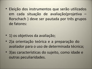 • Eleição dos instrumentos que serão utilizados
em cada situação de avaliação(projetiva –
Rorschach ) deve ser pautada por três grupos
de fatores:
• 1) os objetivos da avaliação;
• 2)a orientação teórica e a preparação do
avaliador para o uso de determinada técnica;
• 3)as características do sujeito, como idade e
outras peculiaridades.
 