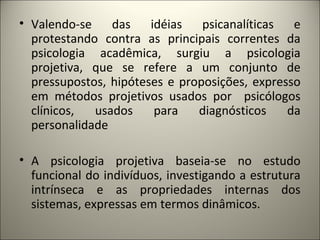 • Valendo-se das idéias psicanalíticas e
protestando contra as principais correntes da
psicologia acadêmica, surgiu a psicologia
projetiva, que se refere a um conjunto de
pressupostos, hipóteses e proposições, expresso
em métodos projetivos usados por psicólogos
clínicos, usados para diagnósticos da
personalidade
• A psicologia projetiva baseia-se no estudo
funcional do indivíduos, investigando a estrutura
intrínseca e as propriedades internas dos
sistemas, expressas em termos dinâmicos.
 