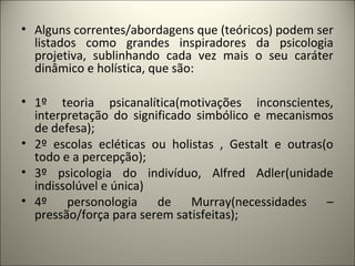 • Alguns correntes/abordagens que (teóricos) podem ser
listados como grandes inspiradores da psicologia
projetiva, sublinhando cada vez mais o seu caráter
dinâmico e holística, que são:
• 1º teoria psicanalítica(motivações inconscientes,
interpretação do significado simbólico e mecanismos
de defesa);
• 2º escolas ecléticas ou holistas , Gestalt e outras(o
todo e a percepção);
• 3º psicologia do indivíduo, Alfred Adler(unidade
indissolúvel e única)
• 4º personologia de Murray(necessidades –
pressão/força para serem satisfeitas);
 