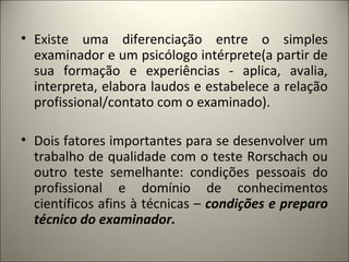 • Existe uma diferenciação entre o simples
examinador e um psicólogo intérprete(a partir de
sua formação e experiências - aplica, avalia,
interpreta, elabora laudos e estabelece a relação
profissional/contato com o examinado).
• Dois fatores importantes para se desenvolver um
trabalho de qualidade com o teste Rorschach ou
outro teste semelhante: condições pessoais do
profissional e domínio de conhecimentos
científicos afins à técnicas – condições e preparo
técnico do examinador.
 
