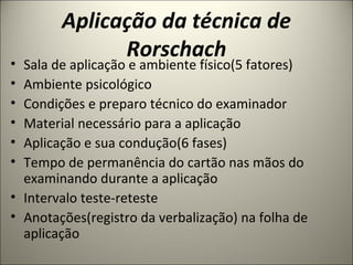 • Sala de aplicação e ambiente físico(5 fatores)
• Ambiente psicológico
• Condições e preparo técnico do examinador
• Material necessário para a aplicação
• Aplicação e sua condução(6 fases)
• Tempo de permanência do cartão nas mãos do
examinando durante a aplicação
• Intervalo teste-reteste
• Anotações(registro da verbalização) na folha de
aplicação
Aplicação da técnica de
Rorschach
 