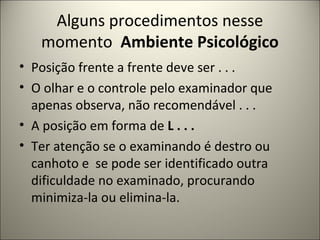 Alguns procedimentos nesse
momento Ambiente Psicológico
• Posição frente a frente deve ser . . .
• O olhar e o controle pelo examinador que
apenas observa, não recomendável . . .
• A posição em forma de L . . .
• Ter atenção se o examinando é destro ou
canhoto e se pode ser identificado outra
dificuldade no examinado, procurando
minimiza-la ou elimina-la.
 