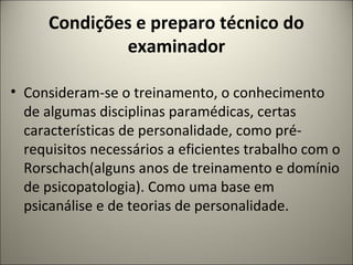 Condições e preparo técnico do
examinador
• Consideram-se o treinamento, o conhecimento
de algumas disciplinas paramédicas, certas
características de personalidade, como pré-
requisitos necessários a eficientes trabalho com o
Rorschach(alguns anos de treinamento e domínio
de psicopatologia). Como uma base em
psicanálise e de teorias de personalidade.
 