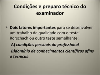 Condições e preparo técnico do
examinador
• Dois fatores importantes para se desenvolver
um trabalho de qualidade com o teste
Rorschach ou outro teste semelhante:
A) condições pessoais do profissional
B)domínio de conhecimentos científicos afins
à técnicas
 