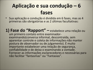 Aplicação e sua condução – 6
fases
• Sua aplicação e condução é dividida em 6 fases, mas as 4
primeiras são obrigatórias e as 2 últimas facultativas:
1) Fase do “Rapport” – estabelece uma relação ou
um primeiro contato entre examinador-
examinando(conversa informal, descontraída, sem
aparentar controle e coleta de informações-não manter
postura de observador ou de julgamento). É muito
importante estabelecer uma relação de segurança,
confiabilidade e de deixa o examinando a vontade.
Fornecer as informações esclarecedores e necessárias para
não facilitar “fantasmas” ou “Fantasias”.
 