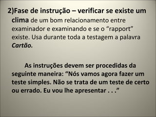 2)Fase de instrução – verificar se existe um
clima de um bom relacionamento entre
examinador e examinando e se o “rapport”
existe. Usa durante toda a testagem a palavra
Cartão.
As instruções devem ser procedidas da
seguinte maneira: “Nós vamos agora fazer um
teste simples. Não se trata de um teste de certo
ou errado. Eu vou lhe apresentar . . .”
 