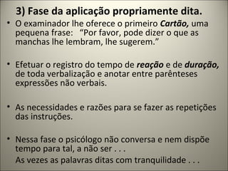 3) Fase da aplicação propriamente dita.
• O examinador lhe oferece o primeiro Cartão, uma
pequena frase: “Por favor, pode dizer o que as
manchas lhe lembram, lhe sugerem.”
• Efetuar o registro do tempo de reação e de duração,
de toda verbalização e anotar entre parênteses
expressões não verbais.
• As necessidades e razões para se fazer as repetições
das instruções.
• Nessa fase o psicólogo não conversa e nem dispõe
tempo para tal, a não ser . . .
As vezes as palavras ditas com tranquilidade . . .
 