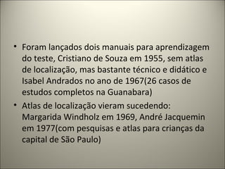• Foram lançados dois manuais para aprendizagem
do teste, Cristiano de Souza em 1955, sem atlas
de localização, mas bastante técnico e didático e
Isabel Andrados no ano de 1967(26 casos de
estudos completos na Guanabara)
• Atlas de localização vieram sucedendo:
Margarida Windholz em 1969, André Jacquemin
em 1977(com pesquisas e atlas para crianças da
capital de São Paulo)
 