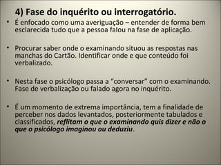 4) Fase do inquérito ou interrogatório.
• É enfocado como uma averiguação – entender de forma bem
esclarecida tudo que a pessoa falou na fase de aplicação.
• Procurar saber onde o examinando situou as respostas nas
manchas do Cartão. Identificar onde e que conteúdo foi
verbalizado.
• Nesta fase o psicólogo passa a “conversar” com o examinando.
Fase de verbalização ou falado agora no inquérito.
• É um momento de extrema importância, tem a finalidade de
perceber nos dados levantados, posteriormente tabulados e
classificados, reflitam o que o examinando quis dizer e não o
que o psicólogo imaginou ou deduziu.
 