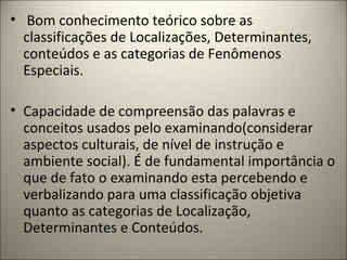 • Bom conhecimento teórico sobre as
classificações de Localizações, Determinantes,
conteúdos e as categorias de Fenômenos
Especiais.
• Capacidade de compreensão das palavras e
conceitos usados pelo examinando(considerar
aspectos culturais, de nível de instrução e
ambiente social). É de fundamental importância o
que de fato o examinando esta percebendo e
verbalizando para uma classificação objetiva
quanto as categorias de Localização,
Determinantes e Conteúdos.
 