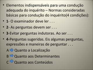 • Elementos indispensáveis para uma condução
adequada do inquérito – Normas consideradas
básicas para condução do inquérito(4 condições):
• 1- O examinador deve ler . . .
• 2- As perguntas devem ser . . .
• 3-Evitar perguntas indutoras. Ao ser . . .
• 4-Perguntas sugeridas. Eis algumas perguntas,
expressões e maneiras de perguntar . . .
A Quanto a Localização
B Quanto aos Determinantes
C Quanto aos Conteúdos
 