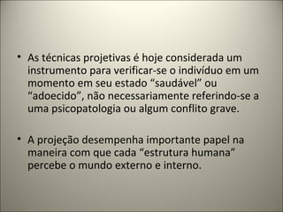 • As técnicas projetivas é hoje considerada um
instrumento para verificar-se o indivíduo em um
momento em seu estado “saudável” ou
“adoecido”, não necessariamente referindo-se a
uma psicopatologia ou algum conflito grave.
• A projeção desempenha importante papel na
maneira com que cada “estrutura humana”
percebe o mundo externo e interno.
 