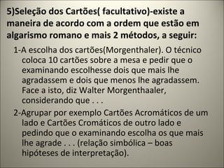 5)Seleção dos Cartões( facultativo)-existe a
maneira de acordo com a ordem que estão em
algarismo romano e mais 2 métodos, a seguir:
1-A escolha dos cartões(Morgenthaler). O técnico
coloca 10 cartões sobre a mesa e pedir que o
examinando escolhesse dois que mais lhe
agradassem e dois que menos lhe agradassem.
Face a isto, diz Walter Morgenthaaler,
considerando que . . .
2-Agrupar por exemplo Cartões Acromáticos de um
lado e Cartões Cromáticos de outro lado e
pedindo que o examinando escolha os que mais
lhe agrade . . . (relação simbólica – boas
hipóteses de interpretação).
 