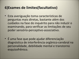 6)Exames de limites(facultativo)
• Esta averiguação toma características de
perguntas mais diretas, bastante além dos
cuidados na fase do inquérito para não induzir o
examinando, para verificar as limitações de seu
poder sensório-perceptivo-associativo.
• É uma fase que pode ajudar diferenciação
diagnóstica de interferência orgânico-cerebral na
personalidade, debilidade mental e transtorno
esquizofrênico.
 