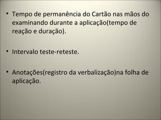 • Tempo de permanência do Cartão nas mãos do
examinando durante a aplicação(tempo de
reação e duração).
• Intervalo teste-reteste.
• Anotações(registro da verbalização)na folha de
aplicação.
 