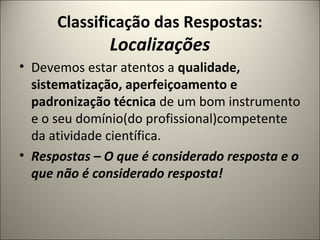 Classificação das Respostas:
Localizações
• Devemos estar atentos a qualidade,
sistematização, aperfeiçoamento e
padronização técnica de um bom instrumento
e o seu domínio(do profissional)competente
da atividade científica.
• Respostas – O que é considerado resposta e o
que não é considerado resposta!
 
