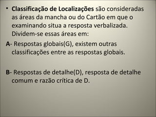• Classificação de Localizações são consideradas
as áreas da mancha ou do Cartão em que o
examinando situa a resposta verbalizada.
Dividem-se essas áreas em:
A- Respostas globais(G), existem outras
classificações entre as respostas globais.
B- Respostas de detalhe(D), resposta de detalhe
comum e razão crítica de D.
 