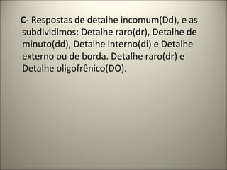 C- Respostas de detalhe incomum(Dd), e as
subdividimos: Detalhe raro(dr), Detalhe de
minuto(dd), Detalhe interno(di) e Detalhe
externo ou de borda. Detalhe raro(dr) e
Detalhe oligofrênico(DO).
 
