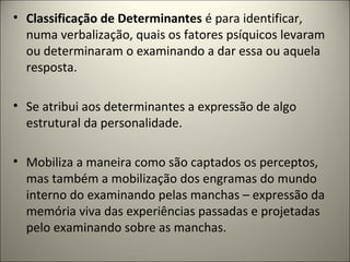 • Classificação de Determinantes é para identificar,
numa verbalização, quais os fatores psíquicos levaram
ou determinaram o examinando a dar essa ou aquela
resposta.
• Se atribui aos determinantes a expressão de algo
estrutural da personalidade.
• Mobiliza a maneira como são captados os perceptos,
mas também a mobilização dos engramas do mundo
interno do examinando pelas manchas – expressão da
memória viva das experiências passadas e projetadas
pelo examinando sobre as manchas.
 