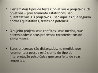 • Existem dois tipos de testes: objetivos e projetivos. Os
objetivos – procedimento estatísticos, são
quantitativos. Os projetivos – são aqueles que seguem
normas qualitativas, testes de potência.
• O sujeito projeta seus conflitos, seus medos, suas
necessidades e seus processos característicos de
pensamento.
• Esses processos são disfarçados, na medida que
raramente a pessoa está ciente do tipo de
interpretação psicológica que será feita de suas
respostas.
 