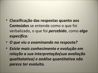• Classificação das respostas quanto aos
Conteúdos se entende como o que foi
verbalizado, o que foi percebido, como algo
específico.
• O que viu o examinando na resposta?
• Existe mais conhecimento e evolução em
relação a sua interpretação(sua avaliação
qualitatativa) e análise quantitativa não
parece ter evoluito.
 